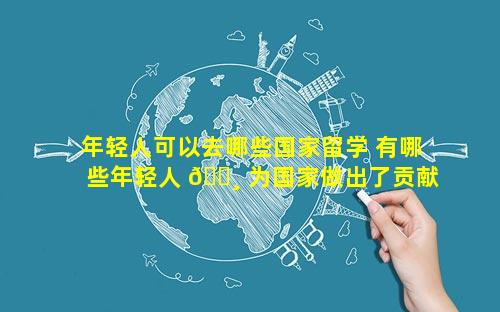 年轻人可以去哪些国家留学 有哪些年轻人 🕸 为国家做出了贡献